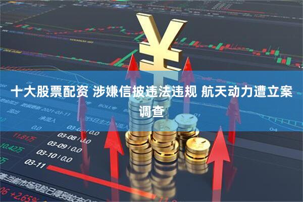 十大股票配资 涉嫌信披违法违规 航天动力遭立案调查