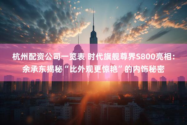 杭州配资公司一览表 时代旗舰尊界S800亮相：余承东揭秘“比外观更惊艳”的内饰秘密