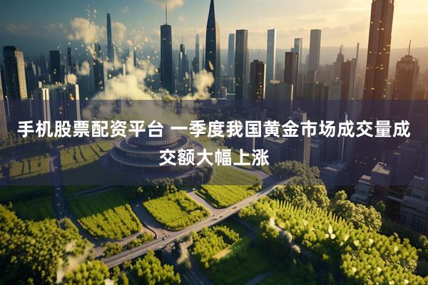 手机股票配资平台 一季度我国黄金市场成交量成交额大幅上涨