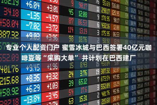 专业个人配资门户 蜜雪冰城与巴西签署40亿元咖啡豆等“采购大单” 并计划在巴西建厂