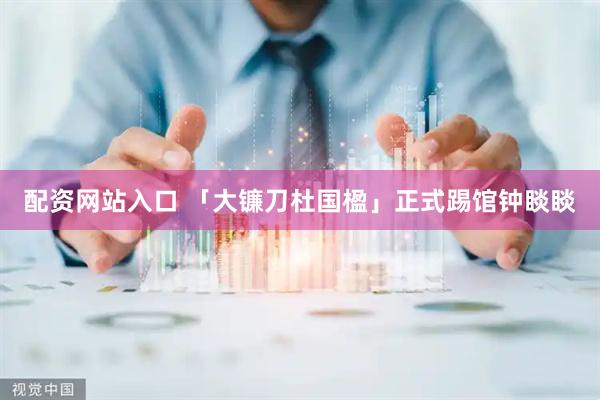 配资网站入口 「大镰刀杜国楹」正式踢馆钟睒睒