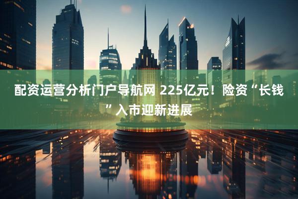 配资运营分析门户导航网 225亿元！险资“长钱”入市迎新进展